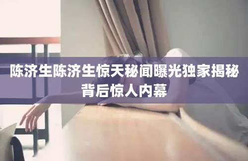 陈济生陈济生惊天秘闻曝光独家揭秘背后惊人内幕