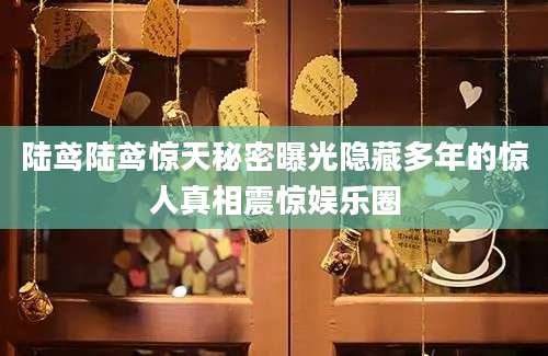 陆鸢陆鸢惊天秘密曝光隐藏多年的惊人真相震惊娱乐圈