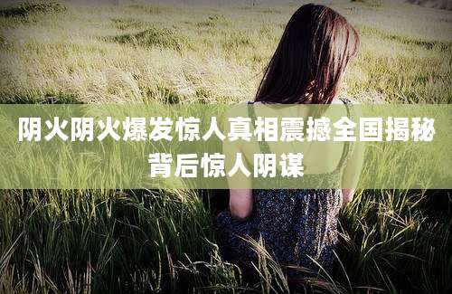 阴火阴火爆发惊人真相震撼全国揭秘背后惊人阴谋