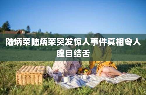 陆炳荣陆炳荣突发惊人事件真相令人瞠目结舌