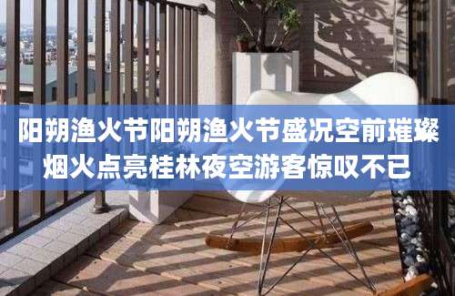 阳朔渔火节阳朔渔火节盛况空前璀璨烟火点亮桂林夜空游客惊叹不已