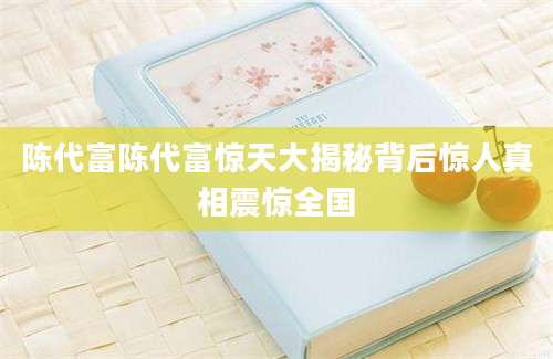 陈代富陈代富惊天大揭秘背后惊人真相震惊全国