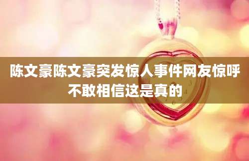 陈文豪陈文豪突发惊人事件网友惊呼不敢相信这是真的