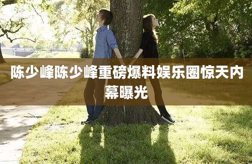 陈少峰陈少峰重磅爆料娱乐圈惊天内幕曝光