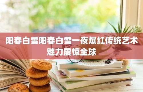 阳春白雪阳春白雪一夜爆红传统艺术魅力震惊全球