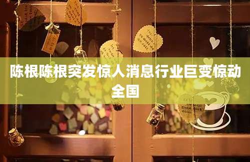 陈根陈根突发惊人消息行业巨变惊动全国