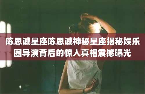 陈思诚星座陈思诚神秘星座揭秘娱乐圈导演背后的惊人真相震撼曝光