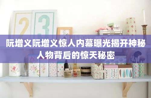阮增义阮增义惊人内幕曝光揭开神秘人物背后的惊天秘密