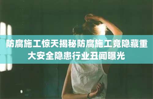 防腐施工惊天揭秘防腐施工竟隐藏重大安全隐患行业丑闻曝光