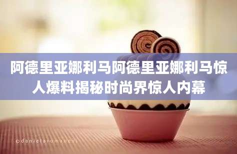 阿德里亚娜利马阿德里亚娜利马惊人爆料揭秘时尚界惊人内幕