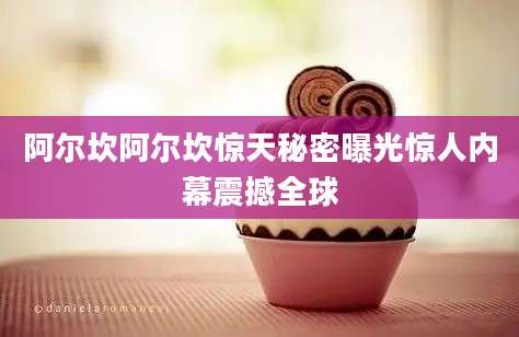 阿尔坎阿尔坎惊天秘密曝光惊人内幕震撼全球