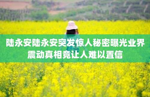 陆永安陆永安突发惊人秘密曝光业界震动真相竟让人难以置信