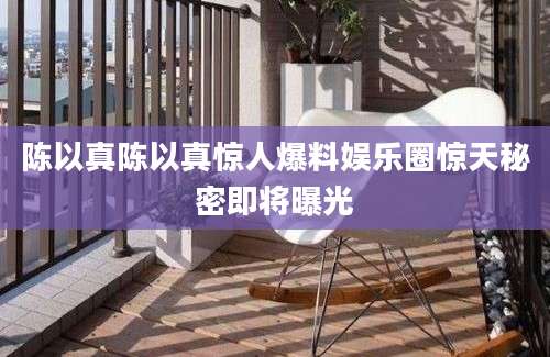 陈以真陈以真惊人爆料娱乐圈惊天秘密即将曝光