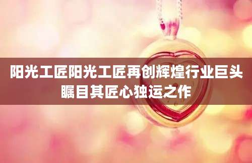 阳光工匠阳光工匠再创辉煌行业巨头瞩目其匠心独运之作