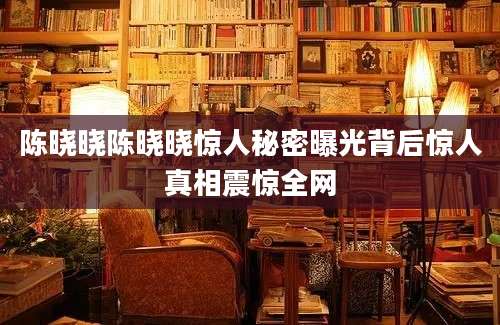 陈晓晓陈晓晓惊人秘密曝光背后惊人真相震惊全网