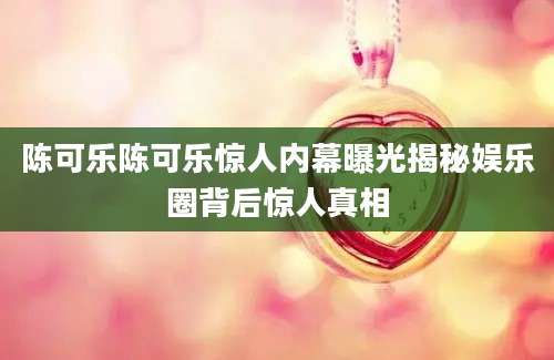 陈可乐陈可乐惊人内幕曝光揭秘娱乐圈背后惊人真相