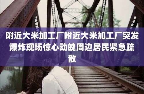 附近大米加工厂附近大米加工厂突发爆炸现场惊心动魄周边居民紧急疏散