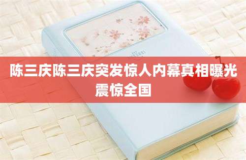 陈三庆陈三庆突发惊人内幕真相曝光震惊全国
