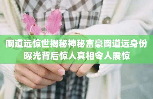 阚道远惊世揭秘神秘富豪阚道远身份曝光背后惊人真相令人震惊