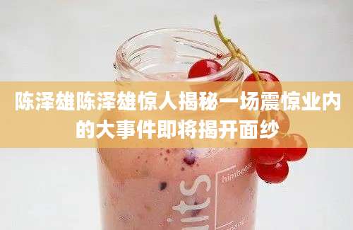 陈泽雄陈泽雄惊人揭秘一场震惊业内的大事件即将揭开面纱