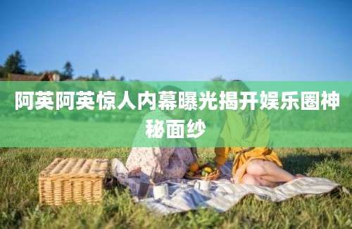 阿英阿英惊人内幕曝光揭开娱乐圈神秘面纱