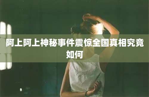 阿上阿上神秘事件震惊全国真相究竟如何