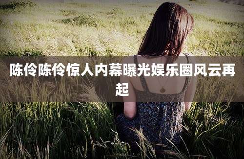 陈伶陈伶惊人内幕曝光娱乐圈风云再起