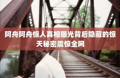 阿舟阿舟惊人真相曝光背后隐藏的惊天秘密震惊全网