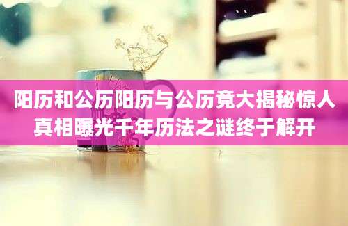 阳历和公历阳历与公历竟大揭秘惊人真相曝光千年历法之谜终于解开