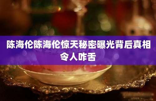 陈海伦陈海伦惊天秘密曝光背后真相令人咋舌