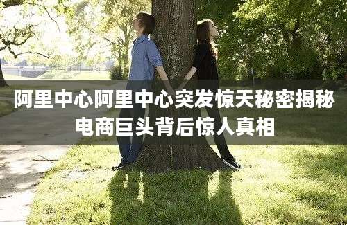 阿里中心阿里中心突发惊天秘密揭秘电商巨头背后惊人真相