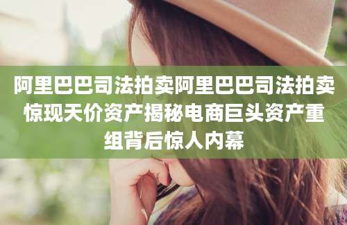 阿里巴巴司法拍卖阿里巴巴司法拍卖惊现天价资产揭秘电商巨头资产重组背后惊人内幕