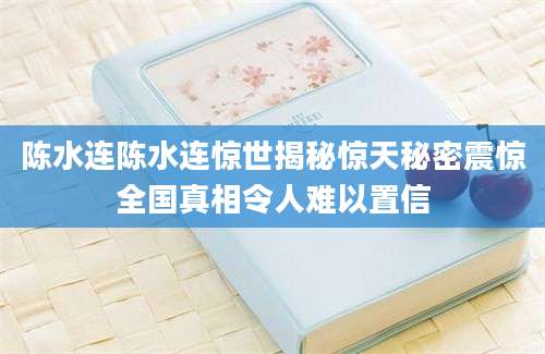 陈水连陈水连惊世揭秘惊天秘密震惊全国真相令人难以置信
