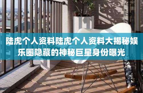 陆虎个人资料陆虎个人资料大揭秘娱乐圈隐藏的神秘巨星身份曝光