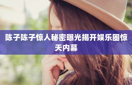 陈子陈子惊人秘密曝光揭开娱乐圈惊天内幕
