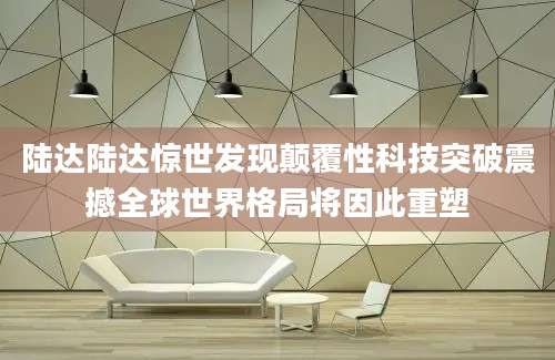 陆达陆达惊世发现颠覆性科技突破震撼全球世界格局将因此重塑