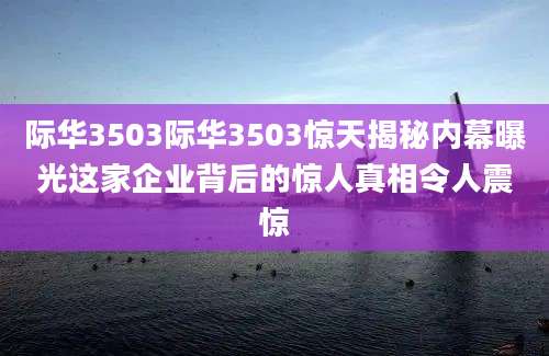 际华3503际华3503惊天揭秘内幕曝光这家企业背后的惊人真相令人震惊