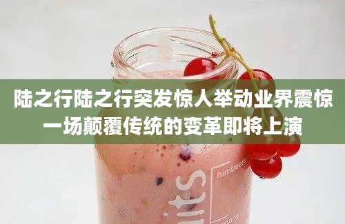 陆之行陆之行突发惊人举动业界震惊一场颠覆传统的变革即将上演