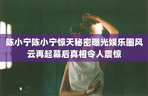 陈小宁陈小宁惊天秘密曝光娱乐圈风云再起幕后真相令人震惊