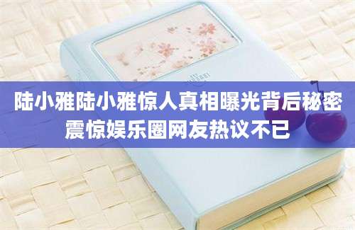 陆小雅陆小雅惊人真相曝光背后秘密震惊娱乐圈网友热议不已