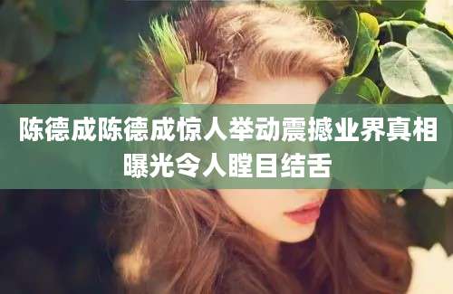 陈德成陈德成惊人举动震撼业界真相曝光令人瞠目结舌
