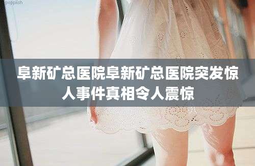 阜新矿总医院阜新矿总医院突发惊人事件真相令人震惊