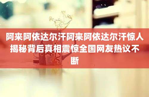 阿来阿依达尔汗阿来阿依达尔汗惊人揭秘背后真相震惊全国网友热议不断
