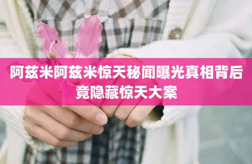 阿兹米阿兹米惊天秘闻曝光真相背后竟隐藏惊天大案