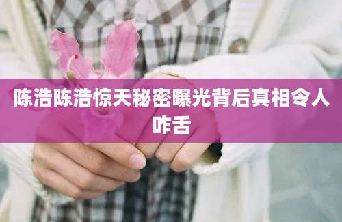 陈浩陈浩惊天秘密曝光背后真相令人咋舌