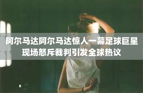 阿尔马达阿尔马达惊人一幕足球巨星现场怒斥裁判引发全球热议
