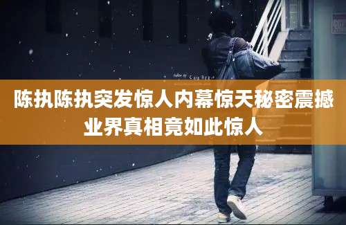 陈执陈执突发惊人内幕惊天秘密震撼业界真相竟如此惊人