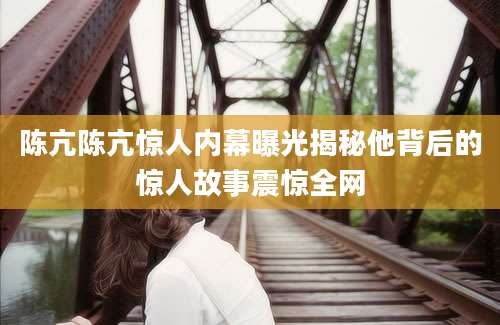 陈亢陈亢惊人内幕曝光揭秘他背后的惊人故事震惊全网