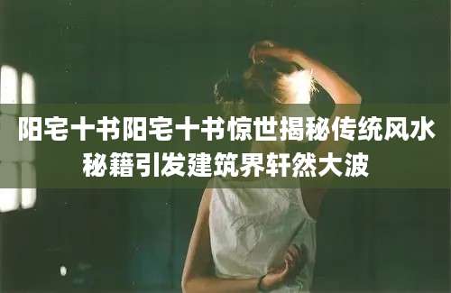 阳宅十书阳宅十书惊世揭秘传统风水秘籍引发建筑界轩然大波