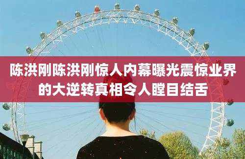 陈洪刚陈洪刚惊人内幕曝光震惊业界的大逆转真相令人瞠目结舌